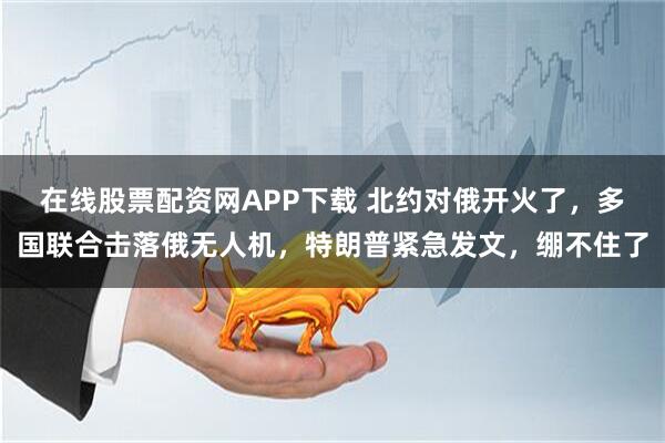 在线股票配资网APP下载 北约对俄开火了，多国联合击落俄无人机，特朗普紧急发文，绷不住了