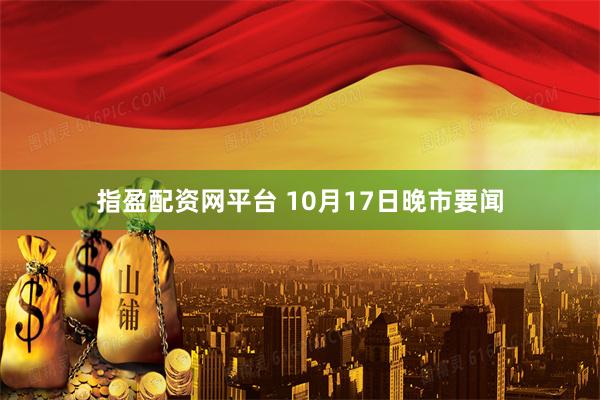 指盈配资网平台 10月17日晚市要闻