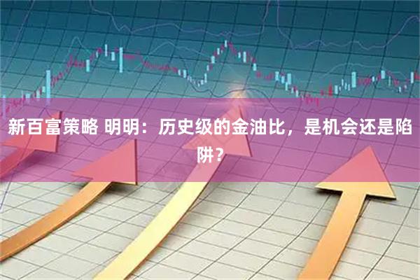新百富策略 明明：历史级的金油比，是机会还是陷阱？