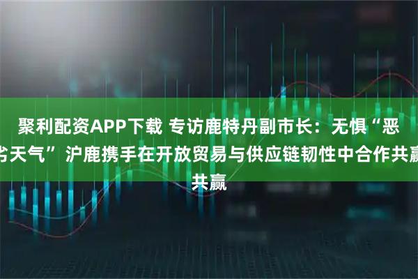 聚利配资APP下载 专访鹿特丹副市长：无惧“恶劣天气” 沪鹿携手在开放贸易与供应链韧性中合作共赢