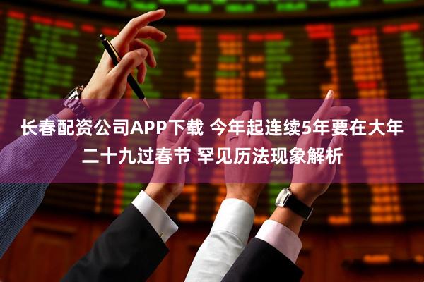 长春配资公司APP下载 今年起连续5年要在大年二十九过春节 罕见历法现象解析