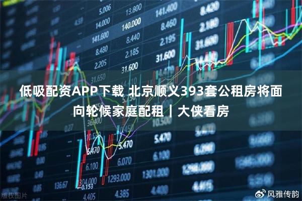 低吸配资APP下载 北京顺义393套公租房将面向轮候家庭配租｜大侠看房