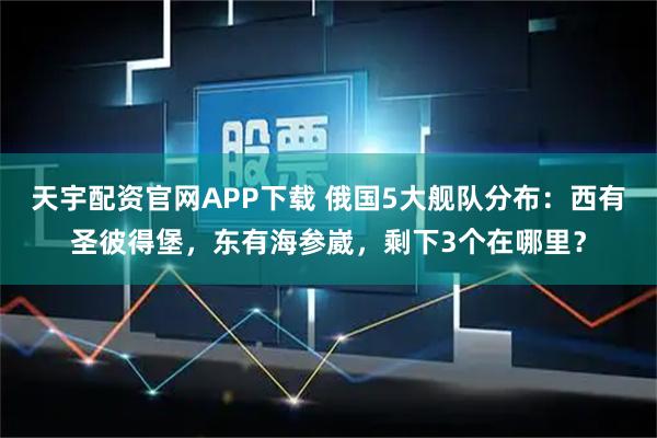 天宇配资官网APP下载 俄国5大舰队分布：西有圣彼得堡，东有海参崴，剩下3个在哪里？