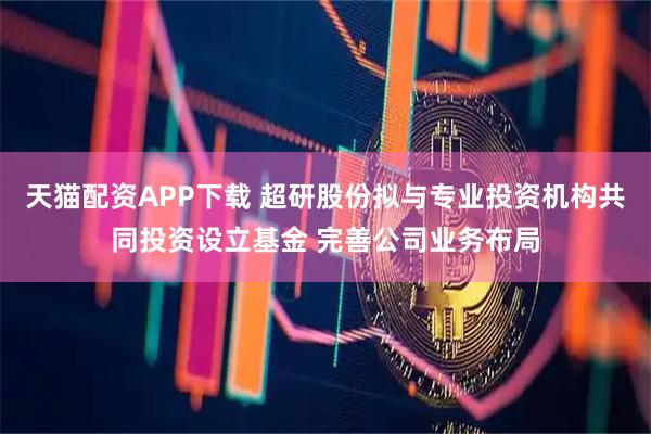 天猫配资APP下载 超研股份拟与专业投资机构共同投资设立基金 完善公司业务布局