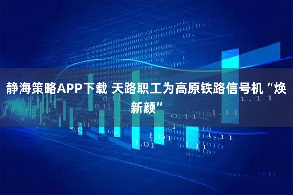 静海策略APP下载 天路职工为高原铁路信号机“焕新颜”