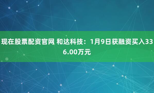 现在股票配资官网 和达科技:1月9日获融资买入336.00万元