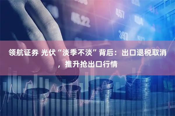 领航证券 光伏“淡季不淡”背后：出口退税取消，推升抢出口行情