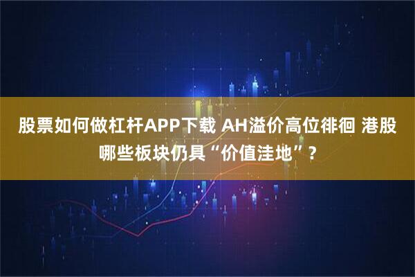 股票如何做杠杆APP下载 AH溢价高位徘徊 港股哪些板块仍具“价值洼地”？