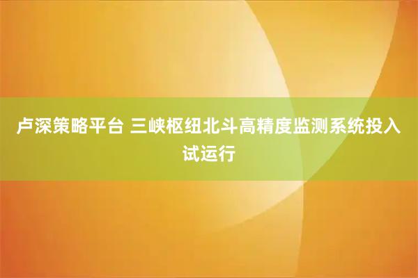 卢深策略平台 三峡枢纽北斗高精度监测系统投入试运行