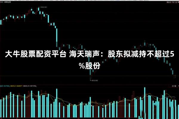 大牛股票配资平台 海天瑞声：股东拟减持不超过5%股份