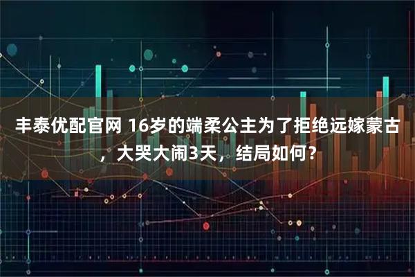 丰泰优配官网 16岁的端柔公主为了拒绝远嫁蒙古，大哭大闹3天，结局如何？