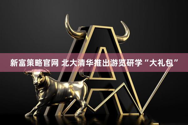 新富策略官网 北大清华推出游览研学“大礼包”