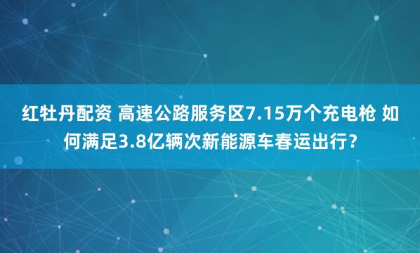 红牡丹配资 高速公路服务区7.15万个充电枪 如何满足3.8亿辆次新能源车春运出行？