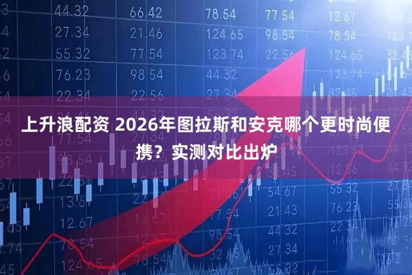 上升浪配资 2026年图拉斯和安克哪个更时尚便携？实测对比出炉