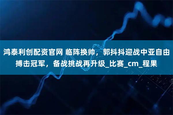 鸿泰利创配资官网 临阵换帅，郭抖抖迎战中亚自由搏击冠军，备战挑战再升级_比赛_cm_程果