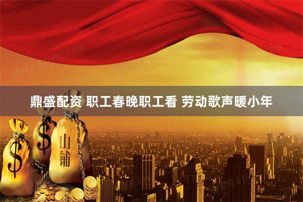 鼎盛配资 职工春晚职工看 劳动歌声暖小年