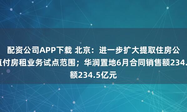 配资公司APP下载 北京：进一步扩大提取住房公积金直付房租业务试点范围；华润置地6月合同销售额234.5亿元