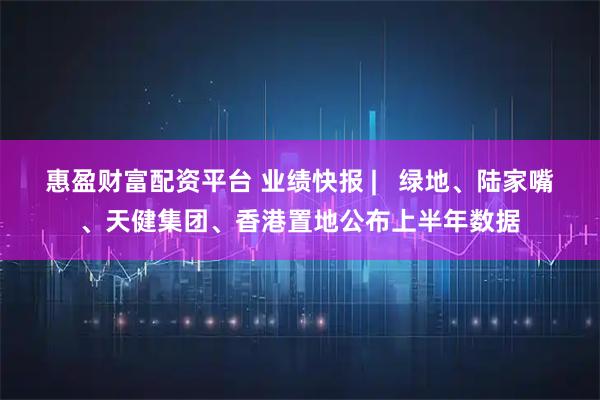 惠盈财富配资平台 业绩快报 |   绿地、陆家嘴、天健集团、香港置地公布上半年数据