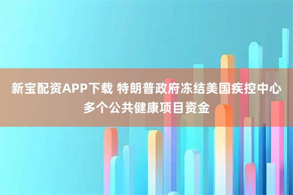 新宝配资APP下载 特朗普政府冻结美国疾控中心多个公共健康项目资金