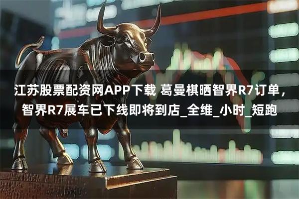 江苏股票配资网APP下载 葛曼棋晒智界R7订单，智界R7展车已下线即将到店_全维_小时_短跑