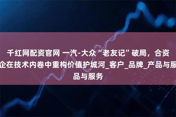 千红网配资官网 一汽-大众“老友记”破局，合资车企在技术内卷中重构价值护城河_客户_品牌_产品与服务