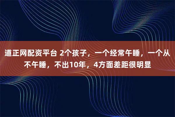 道正网配资平台 2个孩子，一个经常午睡，一个从不午睡，不出10年，4方面差距很明显