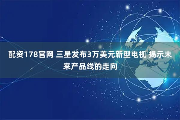 配资178官网 三星发布3万美元新型电视 揭示未来产品线的走向