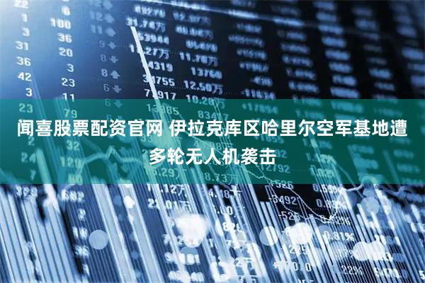 闻喜股票配资官网 伊拉克库区哈里尔空军基地遭多轮无人机袭击