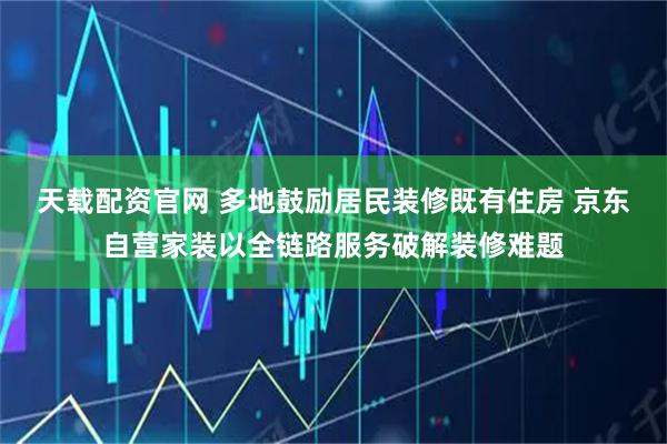天载配资官网 多地鼓励居民装修既有住房 京东自营家装以全链路服务破解装修难题